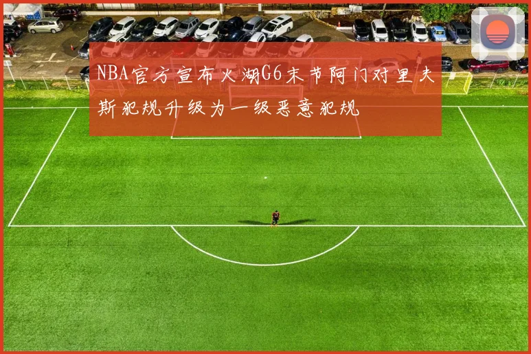 NBA官方宣布火湖G6末节阿门对里夫斯犯规升级为一级恶意犯规