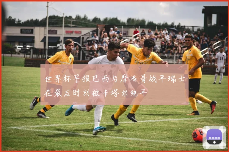 世界杯早报巴西与摩洛哥战平瑞士在最后时刻被卡塔尔绝平