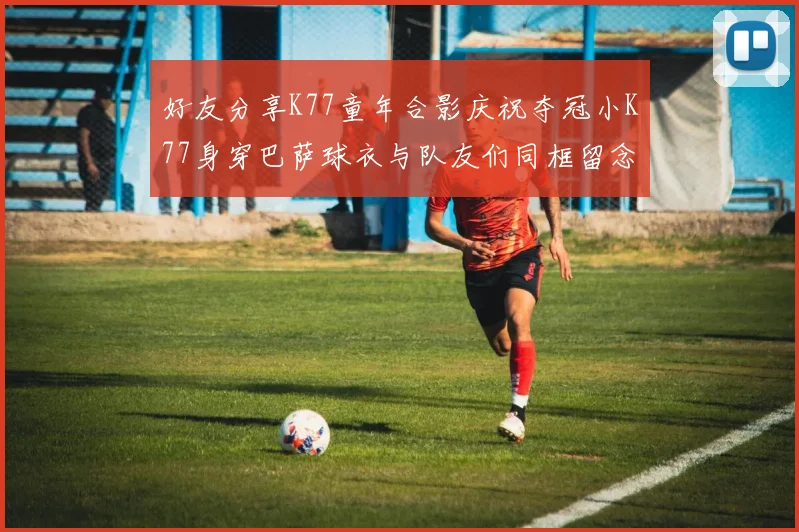 好友分享K77童年合影庆祝夺冠小K77身穿巴萨球衣与队友们同框留念