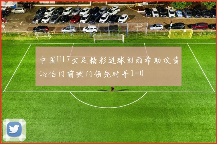 中国U17女足精彩进球刘雨希助攻黄沁怡门前破门领先对手1-0