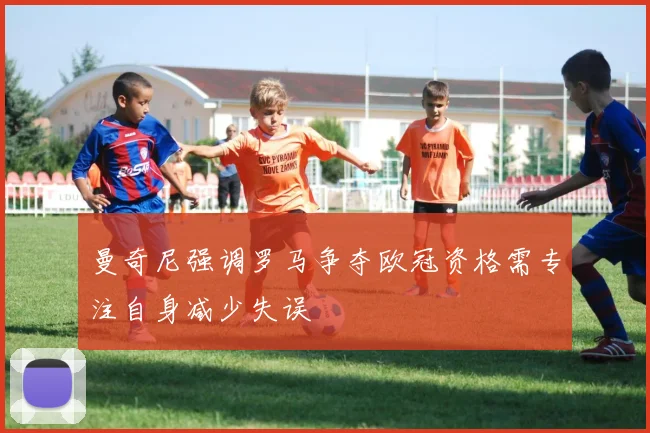 曼奇尼强调罗马争夺欧冠资格需专注自身减少失误