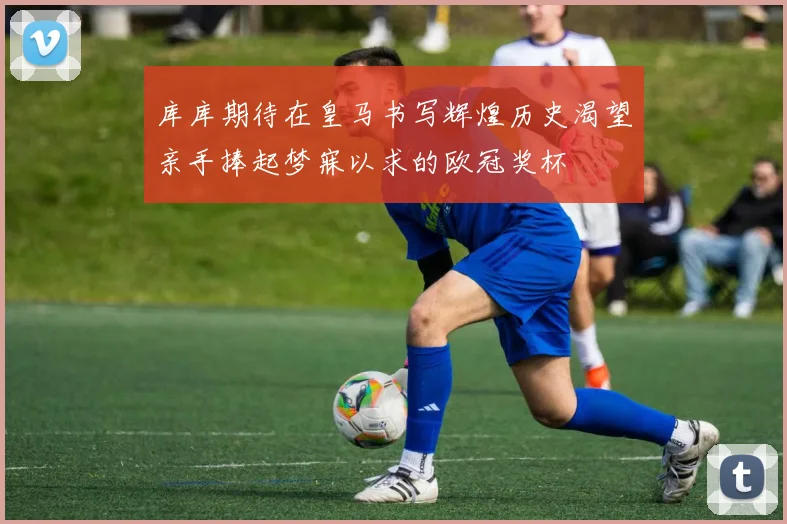 库库期待在皇马书写辉煌历史渴望亲手捧起梦寐以求的欧冠奖杯