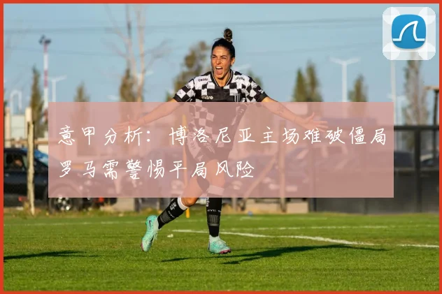 意甲分析：博洛尼亚主场难破僵局罗马需警惕平局风险