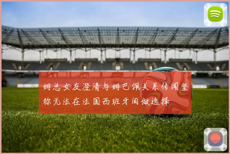 姆总女友澄清与姆巴佩关系传闻坚称无法在法国西班牙间做选择
