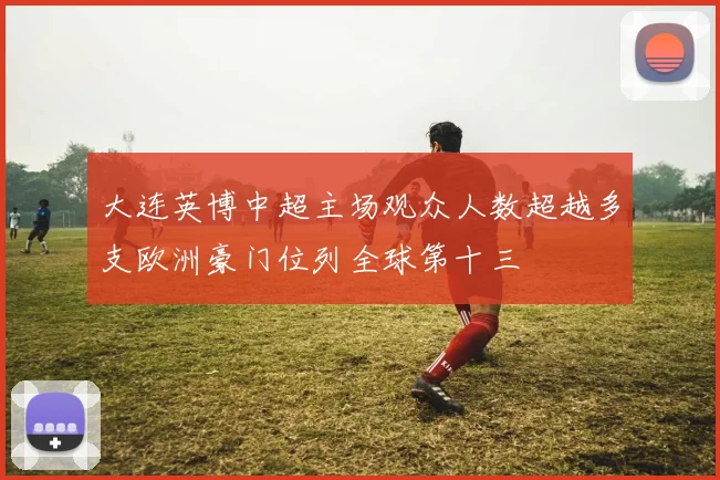 大连英博中超主场观众人数超越多支欧洲豪门位列全球第十三
