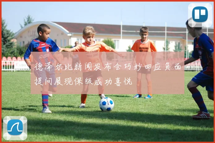 德泽尔比新闻发布会巧妙回应负面提问展现保级成功喜悦
