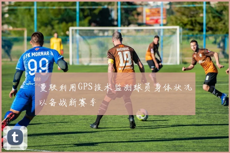 曼联利用GPS技术监测球员身体状况以备战新赛季