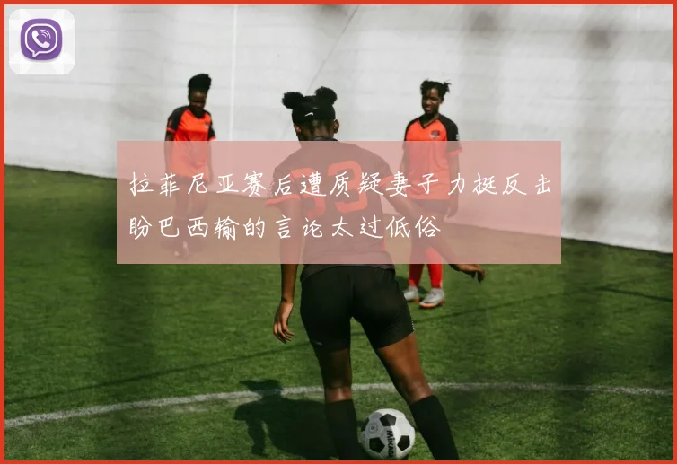 拉菲尼亚赛后遭质疑妻子力挺反击盼巴西输的言论太过低俗