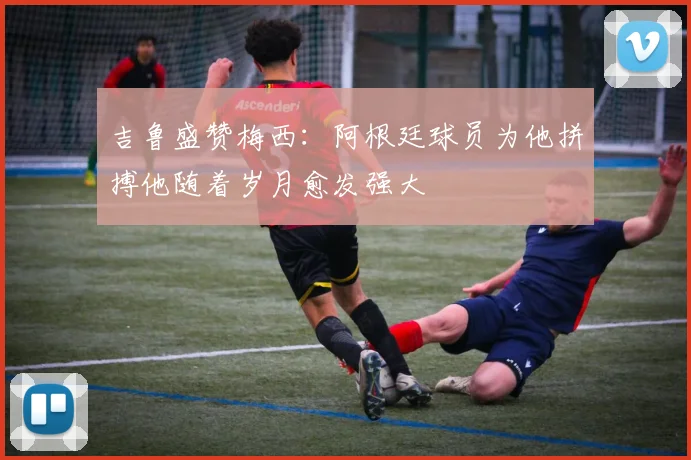 吉鲁盛赞梅西:阿根廷球员为他拼搏他随着岁月愈发强大