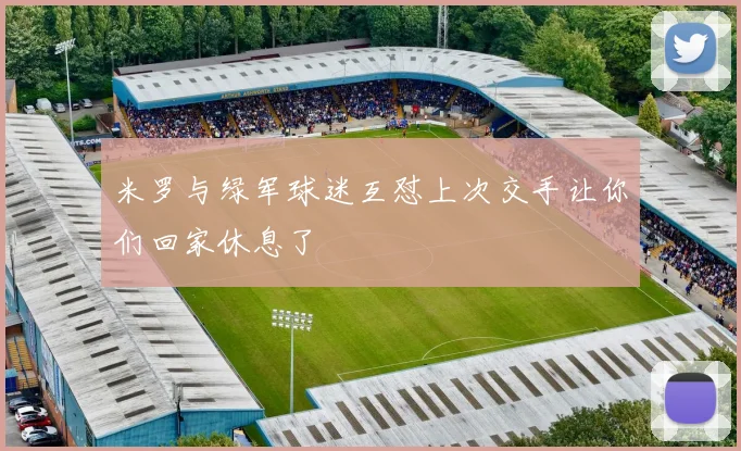 米罗与绿军球迷互怼上次交手让你们回家休息了