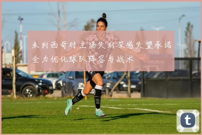 米利西奇对主场失利深感失望承诺全力优化球队阵容与战术