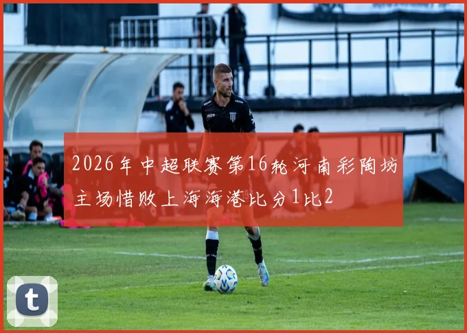 2026年中超联赛第16轮河南彩陶坊主场惜败上海海港比分1比2