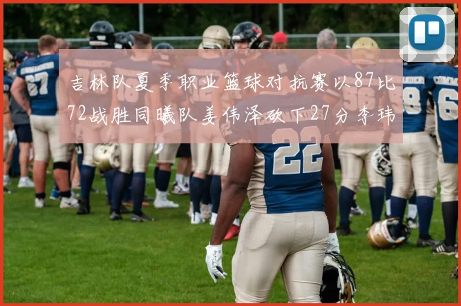 吉林队夏季职业篮球对抗赛以87比72战胜同曦队姜伟泽砍下27分李玮颢贡献20分