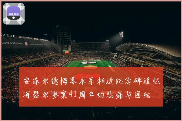 安菲尔德揭幕永系相连纪念碑追忆海瑟尔惨案41周年的悲痛与团结