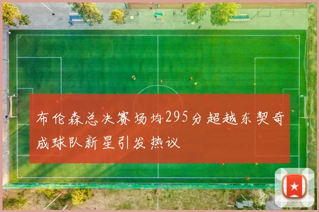 布伦森总决赛场均295分超越东契奇成球队新星引发热议