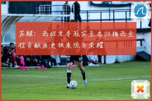 苏醒：西班牙夺冠实至名归梅西全程贡献历史级表现与荣耀