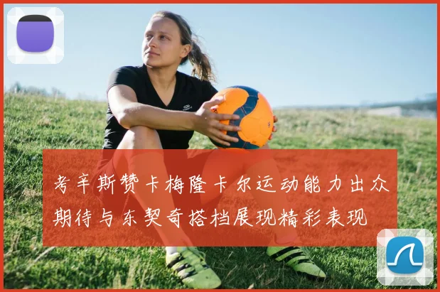 考辛斯赞卡梅隆卡尔运动能力出众期待与东契奇搭档展现精彩表现