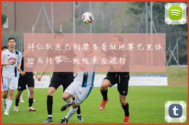 拜仁队医已到摩洛哥驻地赛巴里体检或待第二轮结束后进行