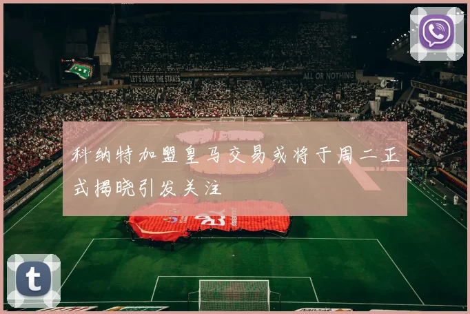 科纳特加盟皇马交易或将于周二正式揭晓引发关注