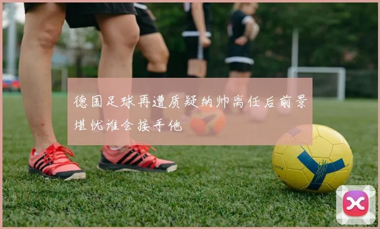 德国足球再遭质疑纳帅离任后前景堪忧谁会接手他