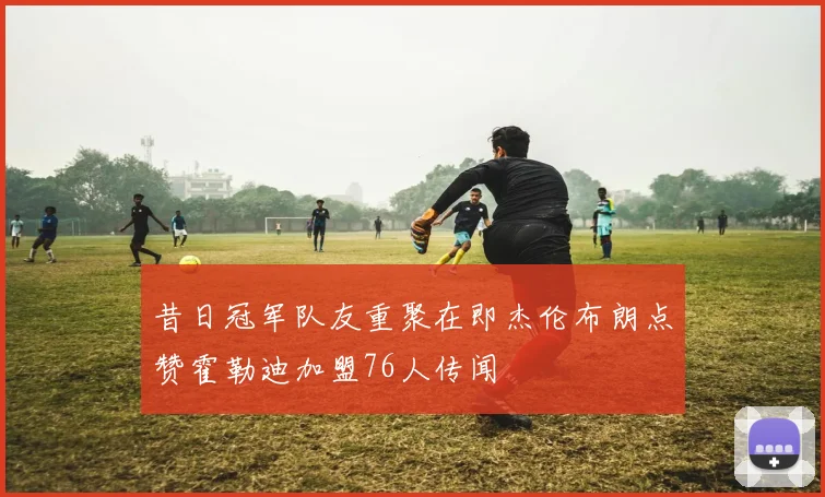 昔日冠军队友重聚在即杰伦布朗点赞霍勒迪加盟76人传闻