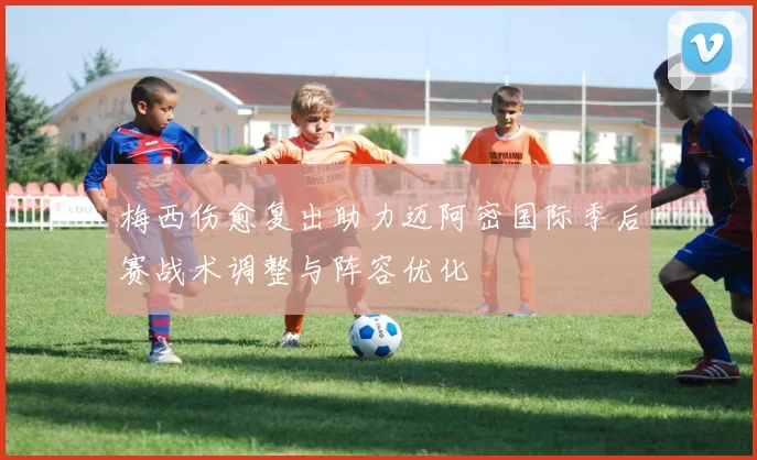 梅西伤愈复出助力迈阿密国际季后赛战术调整与阵容优化