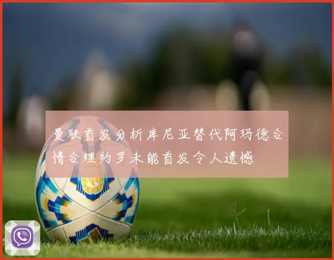 曼联首发分析库尼亚替代阿玛德合情合理约罗未能首发令人遗憾