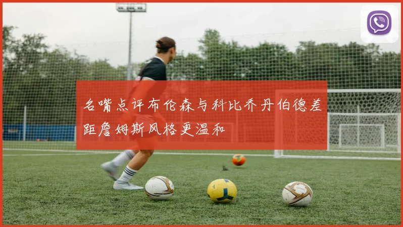 名嘴点评布伦森与科比乔丹伯德差距詹姆斯风格更温和