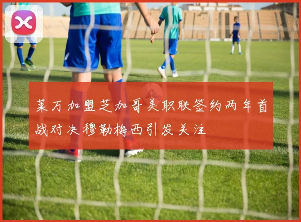 莱万加盟芝加哥美职联签约两年首战对决穆勒梅西引发关注