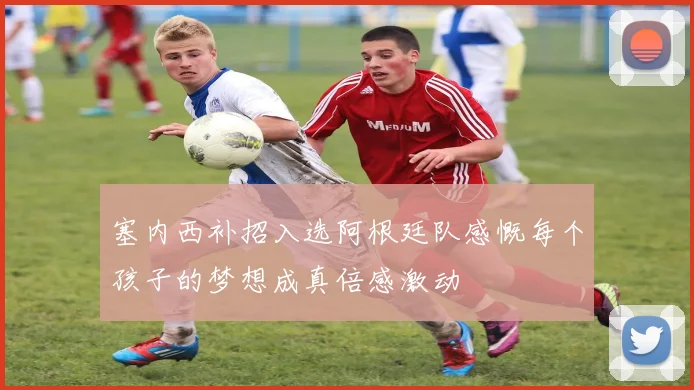 塞内西补招入选阿根廷队感慨每个孩子的梦想成真倍感激动