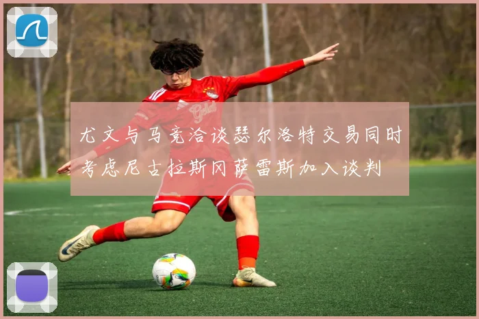 尤文与马竞洽谈瑟尔洛特交易同时考虑尼古拉斯冈萨雷斯加入谈判